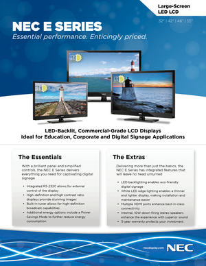 Page 1LED-Backlit, Commercial-Grade LCD Displays
Ideal for Education, Corporate and Digital Signage Applications
Large-Screen 
LED LCD
NEC E SERIES
Essential performance. Enticingly priced.
The Essentials
With a brilliant panel and simplified 
controls, the NEC E Series delivers 
everything you need for captivating digital 
signage
 • Integrated RS-232C allows for external 
control of the display
 •High-definition and high contrast ratio 
displays provide stunning images
 •Built-in tuner allows for...