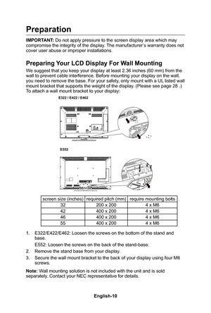 Page 12English-11English-10
Preparation
IMPORTANT: Do not apply pressure to the screen display area which may compromise the integrity of the display� The manufacturer’s warranty does not 
cover user abuse or improper installations�
Preparing Your LCD Display For Wall Mounting
We suggest that you keep your display at least 2�36 inches (60 mm) from the wall to prevent cable interference� Before mounting your display on the wall, you need to remove the base� For your safety, only mount with a UL listed wall mount...