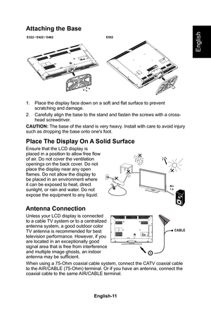 Page 13English-11English-10
English
Attaching the Base
E322 / E422 / E462E552
1� Place the display face down on a soft and flat surface to prevent scratching and damage�
2� Carefully align the base to the stand and fasten the screws with a cross\
-head screwdriver�
CAUTION: The base of the stand is very heavy � Install with care to avoid injury such as dropping the base onto one's foot�
Place The Display On A Solid Surface
Ensure that the LCD display is placed in a position to allow free flow of air � Do...
