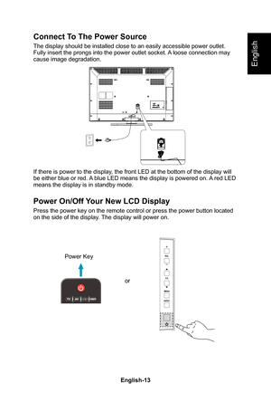 Page 15English-13English-12
English
Connect To The Power Source
The display should be installed close to an easily accessible power outl\
et� Fully insert the prongs into the power outlet socket� A loose connection may cause image degradation�
If there is power to the display, the front LED at the bottom of the display will be either blue or red� A blue LED means the display is powered on� A red LED means the display is in standby mode�
Power On/Off Your New LCD Display
Press the power key on the remote control...