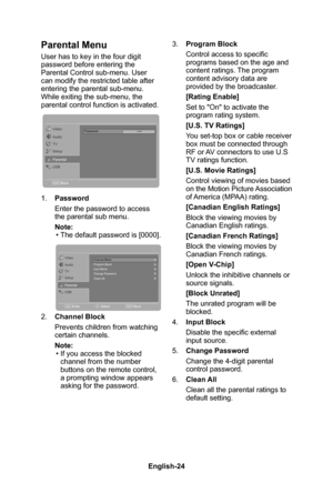 Page 26English-25English-24
Parental Menu
User has to key in the four digit password before entering the Parental Control sub-menu� User can modify the restricted table after entering the parental sub-menu� While exiting the sub-menu, the parental control function is activated�
Password****Video
TV
Setup
Parental
USBAudio
BackEXIT
1� Password
Enter the password to access the parental sub menu�
Note:• The default password is [0000]�
Channel Block
Program Block
Input Block
Change Passwor
d
Clean All
Enter SelectB...