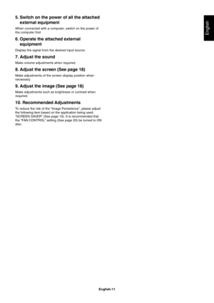 Page 13
English-11
English
5. Switch on the power of all the attachedexternal equipment
When connected with a computer, switch on the power of
the computer first.
6. Operate the attached externalequipment
Display the signal from the desired input source.
7. Adjust the sound
Make volume adjustments when required.
8. Adjust the screen (See page 18)
Make adjustments of the screen display position when
necessary.
9. Adjust the image (See page 18)
Make adjustments such as brightness or contrast when
required.
10....