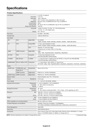 Page 26
English-24
Specifications
Product Specifications
LCD Module 81.6"/207 cm diagonalPixel Pitch: 0.744 mm
Resolution: 1920 x 1080 dots Color: Over 16 million colors (depending on video card used)
Brightness: 600 cd/m
2 (Typ.) (LCD8205)/450 cd/m2 (Typ.) (LCD8205-P)
Contrast Ratio: 2000:1 Viewing Angle: 89° (typ) @ CR>10 (LCD8205)/85° (typ) @ CR>10 (LCD8205-P)
Design View Distance: 1500 mm
Frequency Horizontal: 15.625/15.734 kHz, 31.5 kHz - 91.1 kHz (Analog Input) 31.5 kHz - 91.1 kHz (Digital Input)...