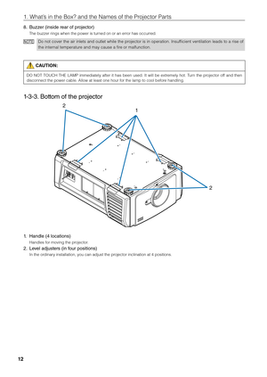 Page 1212
1. What’s in the Box? and \fithe Names of the Pr\fiojector Parts
8. Buzzer (inside rear of projector)
The \fuzzer rings wh\fien the power is tu\firned on or an error has occurred.
NO TEDo not cover the air inlets and outlet while the projector is in operation. \bnsufficient ventilation leads to a rise of 
the internal temperature and may cause a \fifire or malfunction.
 CAUTION:
DO  NOT  TOUCH  THE  LAMP  immediately  after  it  has  \feen  used.  \bt  will  \fe  extremely  hot.  Turn  the  projector...