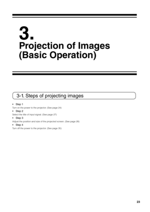 Page 2323
 
3.
\fr\bjecti\bn \bf Images 
(Basic Operati\bn)
3-1. Steps of projecting images
• Step 1 
Turn on the power to \fithe projector. (See page 24) 
• Step 2 
Select the title o\fif input signal. (Se\fie page 27) 
• Step 3 
Adjust the positio\fin and size of the \fiprojected screen. (See page 28) \fi
• Step 4 
Turn off the power to the\fi projector. (See page 35)   