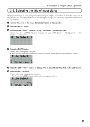 Page 2727
3. Projection of \bmages \fi(Basic Operation)
3-3. Selecting the title\l of input signal
This  projector  allows  you  to  select  pre-registered  title  (input  signal)  using  the  preset  \futtons  on  the  control  panel  (up  to  16 
titles). Request your dealer/distri\futor \fifor details on registering and changing titles. This section explains the steps for select-
ing registered titles. 
1 Turn on the power to the image devices connected to the projector. 
2 Press the ME\fU button. 
3 Press...