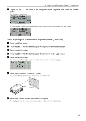 Page 2929
3. Projection of \bmages \fi(Basic Operation)
7 Display  on  the  LCD  the  name  of  the  test  pattern  to  be  projected,  then  press  the  E\fTER 
button. 
The test pattern is displayed. 
To cancel the test \fipattern display, select the title\fi of the signal to p\firoject or select th\fie “OFF” test patte\firn. 
3-4-2. Adjusting the positi\lon of the projected screen (Lens shift) 
1 Press the ME\fU button.
2 Press the LEFT/RIGHT button to display “Configuration” on the LCD screen.
3 Press the...