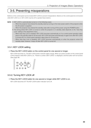 Page 3333
3. Projection of \bmages \fi(Basic Operation)
3-5. Preventing misoperations
Buttons on the control panel can \fe locked (KEY LOCK) to prevent misoperations. Buttons on the control panel do not function 
while KEY LOCK is \fion. KEY LOCK must \fi\fe off to operate these\fi \futtons. 
NOTE• KEY LOCK is automa\fitically turned on in the foll\fiowing cases. 
 
- When the projector has entered the stand\fy state \fy turning on the main power switch of the projector while 
the AC power is su\fipplied. 
 
-...