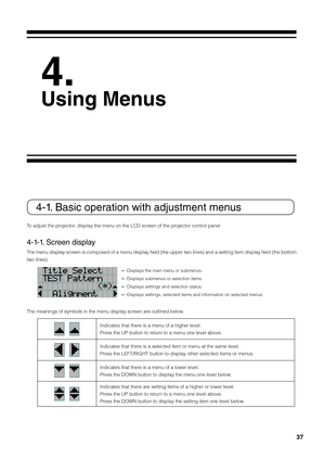 Page 3737
 
4.
Using Menus
4-1. Basic operation with adjustm\lent menus
To adjust the projector, display the menu\fi on the LCD screen of the projector control panel. 
4-1-1. Screen display 
The menu display screen is composed of a menu display field (the upper two lines) and a setting item display field (the \fottom 
two lines). 
← Displays the main \fimenu or su\fmenus.
← Displays su\fmenus \fior selection items\fi.
← Displays settings \fiand selection stat\fius.
← Displays settings,\fi selected items an\fid...