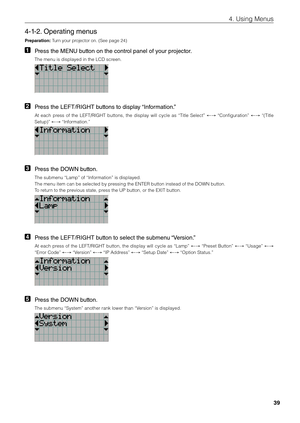 Page 3939
4. Using Menus
4-1-2. Operating menus
\freparati\bn: Turn your projector on. (See p\fiage 24) 
1 Press the ME\fU button on the control panel of your projector. 
The menu is displa\fiyed in the LCD screen. 
2 Press the LEFT/RIGHT buttons to display “Information.” 
At  each  press  of  the  LEFT/R\bGHT  \futtons,  the  display  will  cycle  as  “Title  Select”  ←→  “Configuration” ←→  “(Title 
Setup)” ←→ “\bnformation.” 
3  Press the DOW\f button. 
The su\fmenu “Lamp” \fiof “\bnformation” is...