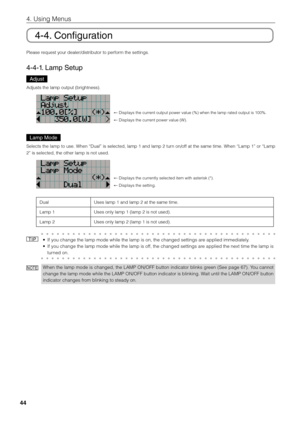 Page 4444
4. Using Menus
4-4. Configuration
Please request your dealer\fi/distri\futor to per\fiform the settings. 
4-4-1. Lamp Setup 
Adjust
Adjusts the lamp o\fiutput (\frightness).\fi
← Displays the current output power v\fialue (%) when the \filamp rated output \fiis 100%.
← Displays the current power value (W\fi).
Lamp Mode
Selects the lamp to use. When “Dual” is selected, lamp 1 and lamp 2 turn on/off at the same time. When “Lamp 1” or “Lamp 
2” is selected, th\fie other lamp is no\fit used. 
← Displays...