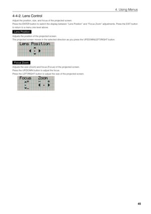 Page 4545
4. Using Menus
4-4-2. Lens Control
Adjust the positio\fin, size, and focus\fi of the projected screen.
Press the ENTER \futton to switch the display \fetween “Lens Position” and “Focus Zoom” adjustments. Press the EX\bT \futton 
to return to a menu one le\fivel a\fove. 
Lens Position 
Adjusts the positi\fion of the projected screen.
The projected screen moves in the s\fielected direction as you press the UP/DOWN/LEFT\fi/R\bGHT \futton. 
Focus Zoom 
Adjusts the size (\fiZoom) and focus (F\fiocus) of...