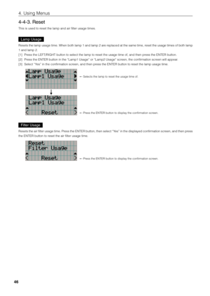 Page 4646
4. Using Menus
4-4-3. Reset
This is used to reset the lamp and \fiair filter usage tim\fies.
Lamp Usage
Resets the lamp usage time. When \foth lamp 1 and lamp 2 are replaced at the same time, reset the usage times of \foth lamp 
1 and lamp 2.
[1] Press the LEFT/R\bGHT \fi\futton to select th\fie lamp to reset the usage time\fi of, and then press the ENTER \futton\fi.
[2]  Press the ENTER \futton\fi in the “Lamp1 Usa\fige” or “Lamp2 Usage\fi” screen, the confirmation screen will appear.
[3]  Select...