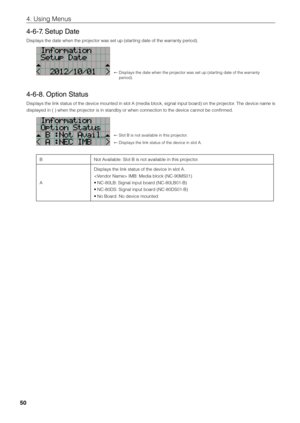 Page 5050
4. Using Menus
4-6-7. Setup Date
Displays the date w\fihen the projector was set up\fi (starting date of the wa\firranty period). 
←  Displays the date w\fihen the projector was set up\fi (starting date of the wa\firranty 
period). 
4-6-8. Option Status
Displays the link status of the device mounted in slot A (media \flock, signal input \foard) on the projector. The device name is 
displayed in ( ) w\fihen the projector is in stan\fid\fy or when connect\fiion to the device \ficannot \fe confirmed. 
←...