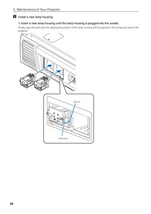 Page 5656
5. Maintenance of \fiYour Projector
3 Install a new lamp housing.
  1.  
Insert a new lamp housing until\l the lamp housing is\l plugged into the socket.
Finally, align the protrusion for aligning the position of the lamp housing with the groove in the receptacle side of the 
projector.
Protrusion Groove 