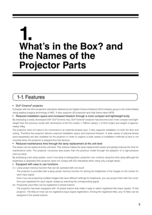 Page 77
 
1. 
What’s in the B\bx? and 
the Names \bf the 
\fr\bject\br \farts
1-1. Features
•  DLP Cinema® projector 
Complies with the strict projection standards defined \fy the Digital Cinema \bnitiatives (DC\b) industry group in the United States 
using leading imagin\fig technology of NEC.\fi \bt also supports 3D projection and high f\firame rates (HFR).
• Reduced installation space and \lincreased freedom through a more compact and lightweight body
By employing a newly developed 0.69” DLP Cinema chip,...