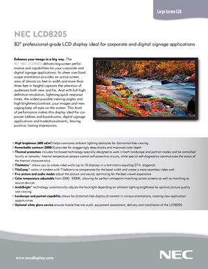 Page 1www.necdisplay.com\L
NEC LC\f820\b  
82” professional-grade LC\f display ideal for corporate and digital signage applications
Large-Screen LCD
Enhance your image\L in a big way. \bhe 
82” NEC LC\f8205 delivers big-screen\C perfor-
mance and capabilitie\Cs for your corporat\Ce and 
digital signage app\Clications. Its sheer\C size (land-
scape orientation pr\Covides an active scr\Ceen 
area of almost six f\Ceet in width and mor\Ce than 
three feet in heigh\Ct) captures the atten\Ction of 
audiences both...