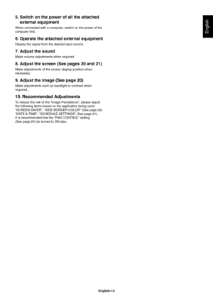 Page 15
English-13
English
5. Switch on the power of all the attached external equipment
When connected with a computer, switch on the power of the 
computer ﬁ rst.
6. Operate the attached external equipment
Display the signal from the desired input source.
7. Adjust the sound
Make volume adjustments when required.
8. Adjust the screen (See pages 20 and 21)
Make adjustments of the screen display position when 
necessary.
9. Adjust the image (See page 20)
Make adjustments such as backlight or contrast when...