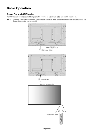 Page 18
English-16
Basic Operation
Power ON and OFF Modes
The LCD monitor power indicator will turn green while powered on and wil\
l turn red or amber while powered off. 
NOTE:  The Main Power Switch must be in the ON position in order to power up th\
e monitor using the remote control or the 
Power Button on the front of the LCD.
Main Power Switch
OFFON
Power Button
Using the remote control
POWER ON Button 