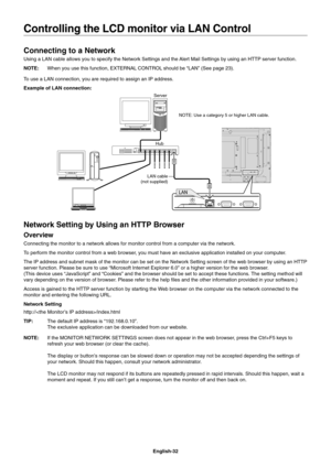 Page 34
English-32
Connecting to a Network
Using a LAN cable allows you to specify the Network Settings and the Alert Mail Settings by using an HTTP server function.
NOTE:  When you use this function, EXTERNAL CONTROL should be “LAN” (See page 23).
To use a LAN connection, you are required to assign an IP address.
Example of LAN connection:
Server
Hub NOTE: Use a category 5 or higher LAN cable.
LAN cable 
(not supplied)
Network Setting by Using an HTTP Browser
Overview
Connecting the monitor to a network allows...