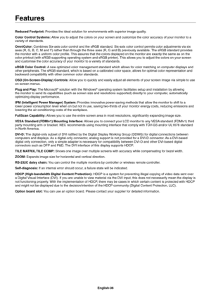 Page 38
English-36
Reduced Footprint: 
Provides the ideal solution for environments with superior image quality\
.
Color Control Systems:  Allow you to adjust the colors on your screen and customize the color ac\
curacy of your monitor to a 
variety of standards.
OmniColor:  Combines Six-axis color control and the sRGB standard. Six-axis color c\
ontrol permits color adjustments via six 
axes (R, G, B, C, M and Y) rather than through the three axes (R, G and B) previously availab\
le. The sRGB standard provides...