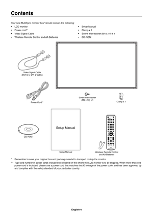 Page 6
English-4
Contents
Your new MultiSync monitor box* should contain the following:
• LCD monitor
• Power cord*
1
•  Video Signal Cable
•  Wireless Remote Control and AA Batteries• Setup Manual
•  Clamp x 1
•  Screw with washer (M4 x 10) x 1
• CD-ROM
Power Cord*1
Setup ManualClamp x 1
CD-ROM Screw with washer 
(M4 x 10) x 1
Setup Manual
Video Signal Cable 
(DVI-D to DVI-D cable)
Wireless Remote Control and AA  Batteries
*  Remember to save your original box and packing material to transport or \
ship the...