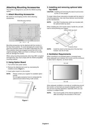 Page 8
English-6
Attaching Mounting Accessories
The monitor is designed for use with the VESA mounting 
system.
1. Attach Mounting Accessories
Be careful to avoid tipping monitor when attaching 
accessories.
VESA Mounting Interface
300 mm
300 mm
Mounting accessories can be attached with the monitor in 
the face down position. To avoid damaging the screen face, 
place the protective sheet on the table underneath the LCD. 
The protective sheet was wrapped around the LCD in the 
original packaging. Make sure...