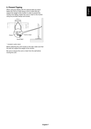 Page 9
English-7
English
5. Prevent Tipping
When using the display with the optional table top stand 
fasten the LCD to a wall using a cord or chain that can 
support the weight of the monitor in order to prevent the 
monitor from falling. Fasten the cord or chain to the monitor 
using the provided clamps and screws.
Screw (M4)*Cord or chain
Clamp*
295 mm
Screw Holes
*: included in option stand.
Before attaching the LCD monitor to the wall, make sure that 
the wall can support the weight of the monitor.
Be...