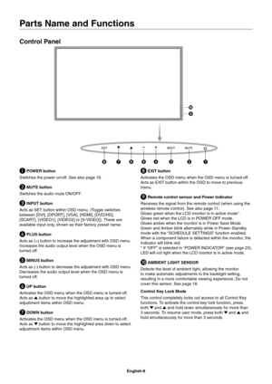 Page 10
English-8
Parts Name and Functions
Control Panel
 POWER button
Switches the power on/off. See also page 16.
 MUTE button
Switches the audio mute ON/OFF.
 INPUT button
Acts as SET button within OSD menu. (Toggle switches 
between [DVI], [DPORT], [VGA], [HDMI], [DVD/HD], 
[SCART], [VIDEO1], [VIDEO2] or [S-VIDEO]). These are 
available input only, shown as their factory preset name.
 PLUS button 
Acts as (+) button to increase the adjustment with OSD menu.
Increases the audio output level when the OSD...