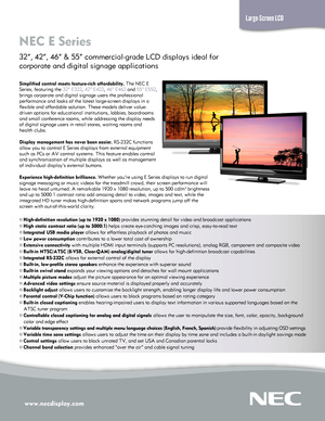 Page 1www.necdisplay.com
NEC E Series  
32”, 42”, 46” & 55” commercial-grade LCD displays ideal for  
corporate and digital signage applications
Large-Screen LCD
Simplified control meets feature-rich affordability. The NEC E  
Series, featuring the 32” E322, 42” E422, 46” E462 and 55” E552,  
brings corporate and digital signage users the professional  
performance and looks of the latest large-screen displays in a  
flexible and affordable solution. These models deliver value- 
driven options for educational...