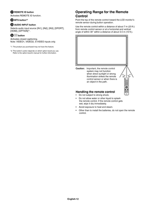 Page 14
English-12
Operating Range for the Remote 
Control
Point the top of the remote control toward the LCD monitor’s 
remote sensor during button operation.
Use the remote control within a distance of about 7 m (23 ft.) 
from remote control sensor or at a horizontal and vertical 
angle of within 30° within a distance of about 3.5 m (10 ft.).
 REMOTE ID button
Activates REMOTE ID function.
 MTS button*2
 AUDIO INPUT button
Selects audio input source [IN1], [IN2], [IN3], [DPORT], 
[HDMI], [OPTION]*
1....