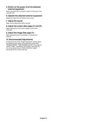 Page 16
English-14
5. Switch on the power of all the attached external equipment
When connected with a computer, switch on the power of the 
computer  rst.
6. Operate the attached external equipment
Display the signal from the desired input source.
7. Adjust the sound
Make volume adjustments when required.
8. Adjust the screen (See pages 21 and 22)
Make adjustments of the screen display position when 
necessary.
9. Adjust the image (See page 21)
Make adjustments such as backlight or contrast when 
required.
10....