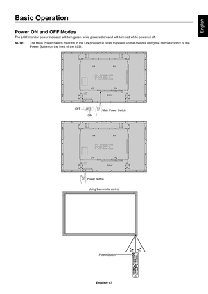 Page 19
English-17
English
Basic Operation
Power ON and OFF Modes
The LCD monitor power indicator will turn green while powered on and wil\
l turn red while powered off. 
NOTE:  The Main Power Switch must be in the ON position in order to power up th\
e monitor using the remote control or the 
Power Button on the front of the LCD.
Main Power Switch
ON
OFF
Power Button
Using the remote control
Power Button 