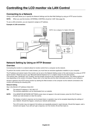 Page 34
English-32
Connecting to a Network
Using a LAN cable allows you to specify the Network Settings and the Alert Mail Settings by using an HTTP server function.
NOTE:  When you use this function, EXTERNAL CONTROL should be “LAN” (See page 24).
To use a LAN connection, you are required to assign an IP address.
Example of LAN connection:
Server
Hub NOTE: Use a category 5 or higher LAN cable.
LAN cable (not  supplied)
Network Setting by Using an HTTP Browser
Overview
Connecting the monitor to a network allows...