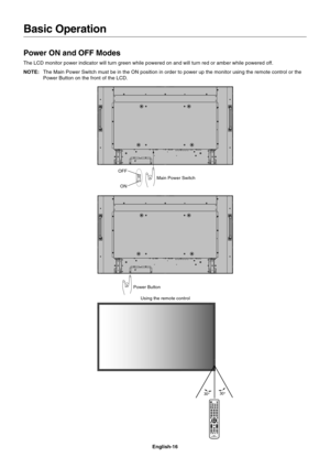 Page 18
English-16
Basic Operation
Power ON and OFF Modes
The LCD monitor power indicator will turn green while powered on and wil\
l turn red or amber while powered off.
NOTE:The Main Power Switch must be in the ON position in order to power up th\
e monitor using the remote control or the
Power Button on the front of the LCD.
Power Button Main Power Switch
ON
OFF
Using the remote control 