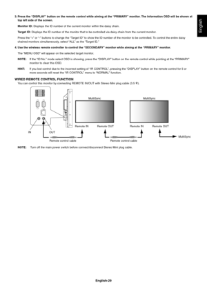 Page 31
English-29
English
3. Press the “DISPLAY” button on the remote control while aiming at the “PRIMARY” monitor. The Information OSD will be shown attop left side of the screen.
Monitor ID:  Displays the ID number of the current monitor within the daisy chain.
Target ID:  Displays the ID number of the monitor that to be controlled via daisy c\
hain from the current monitor.
Press the “+” or “-” buttons to change the “Target ID” to show the ID number of the monitor to be controlled. To control the en tire...