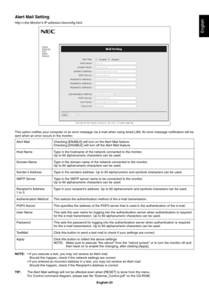 Page 35
English-33
English
Alert Mail Setting
http:///lanconfig.htmlChecking [ENABLE] will turn on the Alert Mail feature.
Checking [DISABLE] will turn off the Alert Mail feature.
Type in the hostname of the network connected to the monitor.
Up to 60 alphanumeric characters can be used.
Type in the domain name of the network connected to the monitor.
Up to 60 alphanumeric characters can be used.
Type in the senders address. Up to 60 alphanumeric and symbols characters\
 can be used.
Type in the SMTP server name...