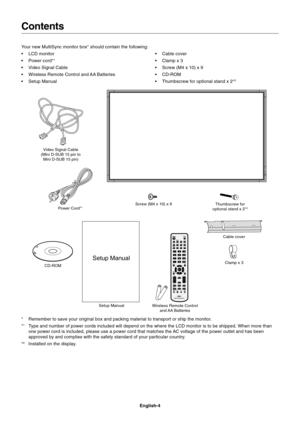 Page 6
English-4
Contents
Power Cord*1
Setup ManualClamp x 3
Your new MultiSync monitor box* should contain the following:
• LCD monitor
• Power cord*
1
• Video Signal Cable
• Wireless Remote Control and AA Batteries
• Setup Manual
• Cable cover
• Clamp x 3
• Screw (M4 x 10) x 9
• CD-ROM
• Thumbscrew for optional stand x 2*
2
CD-ROMScrew (M4 x 10) x 9
* Remember to save your original box and packing material to transport or \
ship the monitor.
*
1Type and number of power cords included will depend on the where...