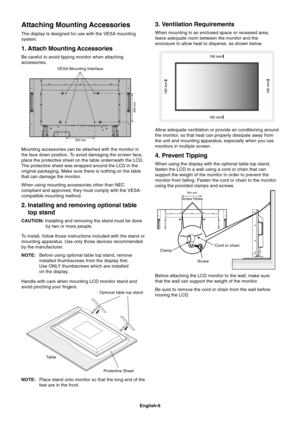 Page 8
English-6
Attaching Mounting Accessories
The display is designed for use with the VESA mounting
system.
1. Attach Mounting Accessories
Be careful to avoid tipping monitor when attaching
accessories.
Mounting accessories can be attached with the monitor in
the face down position. To avoid damaging the screen face,
place the protective sheet on the table underneath the LCD.
The protective sheet was wrapped around the LCD in the
original packaging. Make sure there is nothing on the table
that can damage...