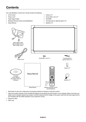Page 6
English-4
Contents
Your new MultiSync monitor box* should contain the following:


1
 Video Signal Cable
 Wireless Remote Control and AA Batteries
 Clamp x 2*
2
 Screw (M4 x 10) x 2*2

 Thumbscrew for optional stand x 2*
2
 Eyebolt x 2*3
Power Cord*1
Setup Manual Clamp x 2*
2
Complete 
Users Manual
Information Files for  Windows Screw (M4 x 10) x 2*
2Thumbscrew for
optional stand x 2*2
Setup Manual
Video Signal Cable 
(Mini D-SUB 15 pin to  Mini D-SUB 15 pin)
Wireless Remote Control and AA  Batteries...