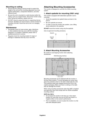 Page 8
English-6
Mounting on ceiling 
 Ensure that the ceiling is sturdy enough to support the weight of the unit and the mounting apparatus over time, 
against earthquakes, unexpected vibrations, and other 
external forces.
 Be sure the unit is mounted to a solid structure within the  ceiling, such as a support beam. Secure the monitor using 
bolts, spring lock washers, washer and nut.
 DO NOT mount to areas that have no supporting internal  structure. DO NOT use wood screws or anchor screws for 
mounting. DO...