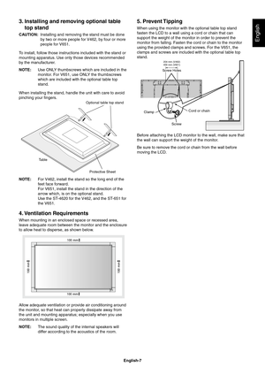 Page 9
English-7
English
3. Installing and removing optional table top stand
CAUTION:   Installing and removing the stand must be done 
by two or more people for V462, by four or more 
people for V651.
To install, follow those instructions included with the stand or 
mounting apparatus. Use only those devices recommended 
by the manufacturer.
NOTE:  Use ONLY thumbscrews which are included in the 
monitor. For V651, use ONLY the thumbscrews 
which are included with the optional table top 
stand.
When installing...