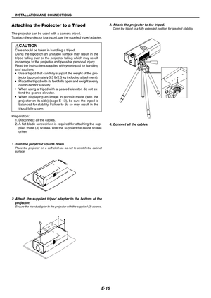 Page 16E-16
INSTALLATION AND CONNECTIONS
Z
O
O
MF
O
C
U
S
LAMPMENUS
O
U
R
C
EENTER
STATUS
POWER
ON
/STA
ND BYSELECT
COMPUTER S-VIDEO IN AUDIO IN
VIDEO INP
U
S
H
CLOSE
Attaching the Projector to a Tripod
The projector can be used with a camera tripod.
To attach the projector to a tripod, use the supplied tripod adapter.
CAUTION
Care should be taken in handling a tripod.
Using the tripod on an unstable surface may result in the
tripod falling over or the projector falling which may result
in damage to the...