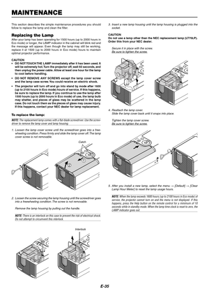 Page 35E-35
LAMPMENU
STATUS
POWER
ON/STAND BYL
A
M
PM
E
N
U
S
T
A
T
U
S
P
O
W
E
R
O
N
/S
T
A
N
D
 B
Y
MAINTENANCE
This section describes the simple maintenance procedures you should
follow to replace the lamp and clean the filter.
Replacing the LampAfter your lamp has been operating for 1500 hours (up to 2000 hours in
Eco mode) or longer, the LAMP indicator in the cabinet will blink red and
the message will appear. Even though the lamp may still be working,
replace it at 1500 (up to 2000 hours in Eco mode)...