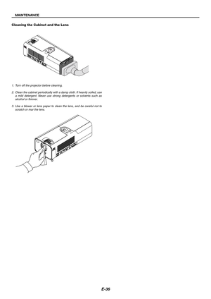 Page 36E-36
MAINTENANCE
1. Turn off the projector before cleaning.
2. Clean the cabinet periodically with a damp cloth. If heavily soiled, use
a mild detergent. Never use strong detergents or solvents such as
alcohol or thinner.
3. Use a blower or lens paper to clean the lens, and be careful not to
scratch or mar the lens.
Cleaning the Cabinet and the Lens
Z
O
O
MFO
C
U
SPUSH
LAMPMENU
S
O
U
R
C
EENTER
STATUS
POWER
ON/STAND BYSELECT
COMPUTER S-VIDEO IN
AUDIO INVIDEO IN
Z
O
O
MF
O
C
U
S
L
A
M
PM
E
N
USOURCEE
N
T...