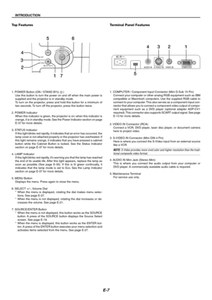 Page 7E-7
INTRODUCTION
Top Features
LAMP
STATUS
POWER
ON/STAND BY
SELECT
MENUSOURCEENTER3
2 4
56
17
1. POWER Button (ON / STAND BY)(  )
Use this button to turn the power on and off when the main power is
supplied and the projector is in standby mode.
To turn on the projector, press and hold this button for a minimum of
two seconds. To turn off the projector, press this button twice.
2. POWER Indicator
When this indicator is green, the projector is on; when this indicator is
orange, it is in standby mode. See...