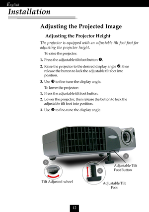 Page 14

Installation
Adjusting the Projected Image
Adjusting the Projector Height
Tilt Adjusted wheel
Adjustable Tilt
Foot
 1
2
3Adjustable Tilt
Foot Button
The projector is equipped with an adjustable tilt foot foot for
adjusting the projector height.
To raise the projector:
1.Press the adjustable tilt foot button 
n.
2.Raise the projector to the desired display angle o, then
release the button to lock the adjustable tilt foot into
position.
3.Use 
p to fine-tune the display angle.
To lower the...