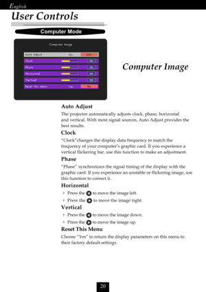 Page 22


User Controls
Computer Image
Auto Adjust
The projector automatically adjusts clock, phase, horizontal
and vertical. With most signal sources, Auto Adjust provides the
best results.
Clock
“Clock”changes the display data frequency to match the
frequency of your computer’s graphic card. If you experience a
vertical flickering bar, use this function to make an adjustment.
Phase
“Phase” synchronizes the signal timing of the display with the
graphic card. If you experience an unstable or flickering...
