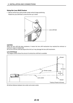 Page 26E-15
Using the Lens Shift Feature
•Manual ver tical lens shift provides simple vertical image positioning.
Rotate the Lens Shift Dial to move the lens up or down.
CAUTION:
When the lens shift dial gives resistance, it means the lens shift mechanism has reached the minimum or
maximum range of vertical shift.
Do not turn the lens shift dial beyond this limit as it may damage the lens shift mechanism.
LENS S
HIFTUP
Lens shift dial
Lens Shift Range
The diagram below shows the amount of vertical lens shift...