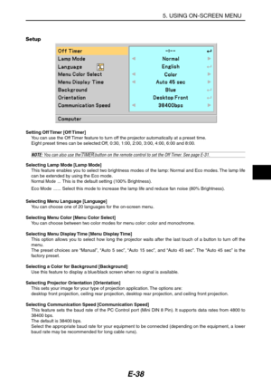 Page 49E-38
Setup
5. USING ON-SCREEN MENU
Setting Off Timer [Off Timer]
You can use the Off Timer feature to turn off the projector automatically at a preset time.
Eight preset times can be selected:Off, 0:30, 1:00, 2:00, 3:00, 4:00, 6:00 and 8:00.
NOTE: You can also use the TIMER button on the remote control to set the Off Timer. See page E-31.
Selecting Lamp Mode [Lamp Mode]
This feature enables you to select two brightness modes of the lamp: Normal and Eco modes. The lamp life
can be extended by using the...